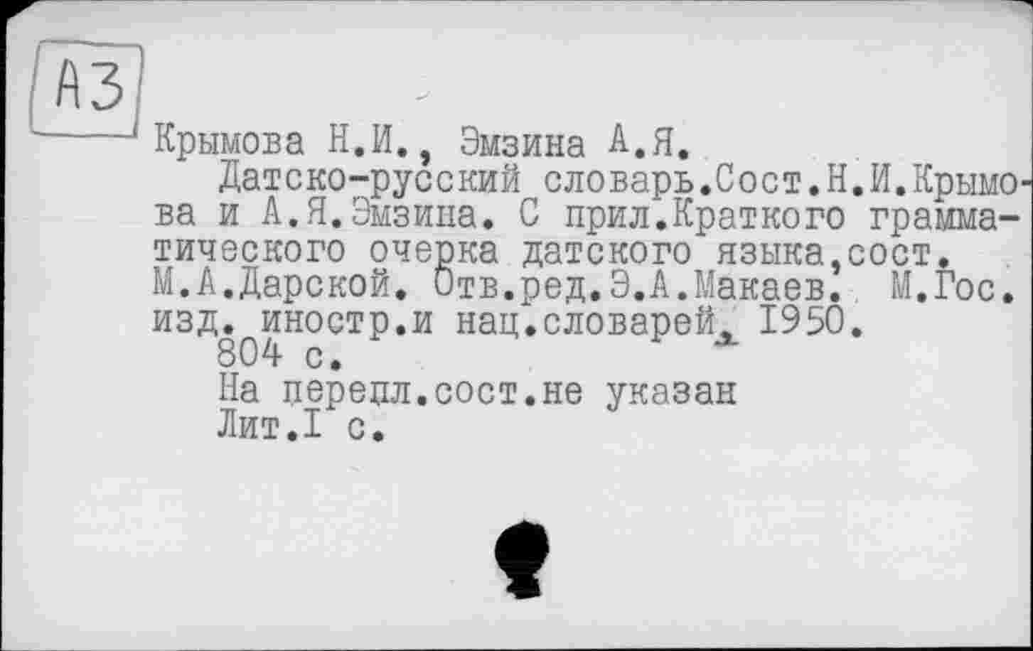 ﻿Крымова Н.И., Эмзина А.Я.
Датско-русский словарь.Сост.Н. И. КрымО' ва и А.Я.Эмзипа. С прил.Краткого грамматического очерка датского языка,сост. М.А.Дарской. Отв.ред.Э.А.Макаев. М.Гос. изд.^иностр.и нац.словарейх 1950.
На перецл.сост.не указан
Лит.1 с.